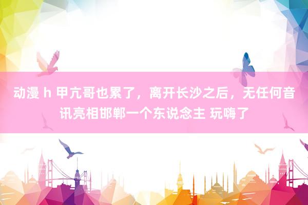 动漫 h 甲亢哥也累了，离开长沙之后，无任何音讯亮相邯郸一个东说念主 玩嗨了