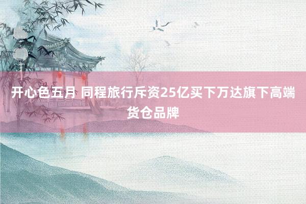 开心色五月 同程旅行斥资25亿买下万达旗下高端货仓品牌