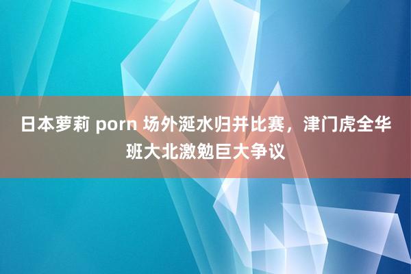 日本萝莉 porn 场外涎水归并比赛，津门虎全华班大北激勉巨大争议