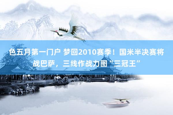 色五月第一门户 梦回2010赛季！国米半决赛将战巴萨，三线作战力图“三冠王”