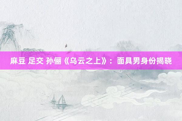 麻豆 足交 孙俪《乌云之上》：面具男身份揭晓