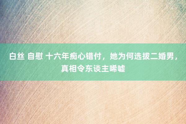 白丝 自慰 十六年痴心错付，她为何选拔二婚男，真相令东谈主唏嘘