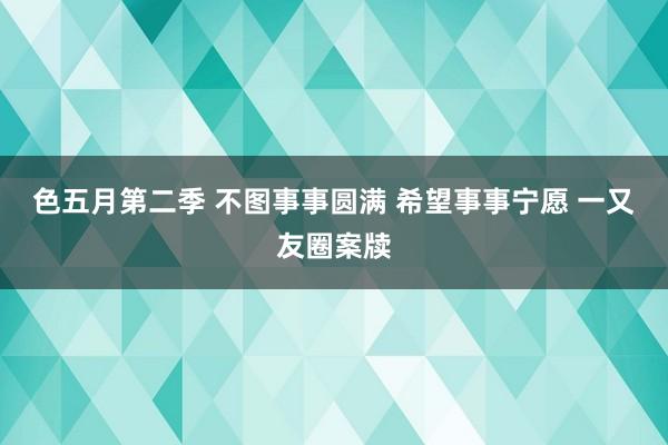 色五月第二季 不图事事圆满 希望事事宁愿 一又友圈案牍