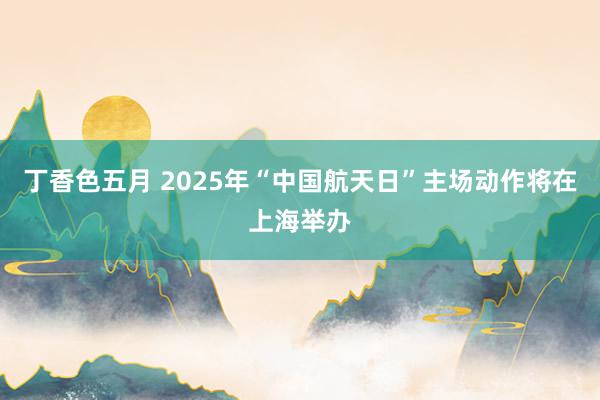 丁香色五月 2025年“中国航天日”主场动作将在上海举办