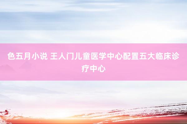 色五月小说 王人门儿童医学中心配置五大临床诊疗中心
