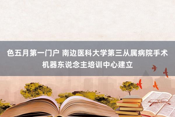 色五月第一门户 南边医科大学第三从属病院手术机器东说念主培训中心建立