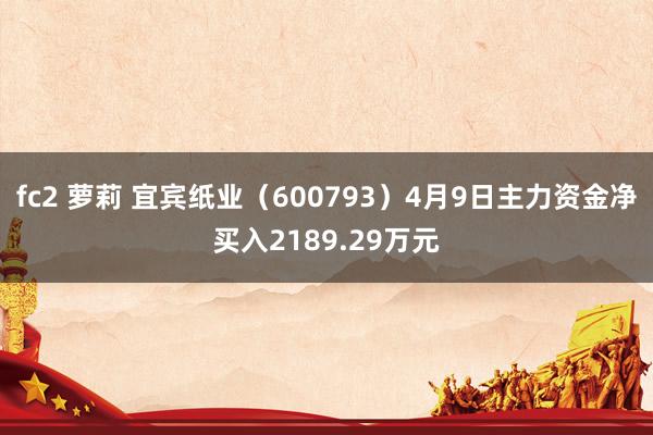fc2 萝莉 宜宾纸业（600793）4月9日主力资金净买入2189.29万元