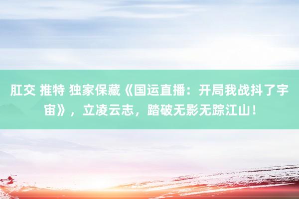 肛交 推特 独家保藏《国运直播：开局我战抖了宇宙》，立凌云志，踏破无影无踪江山！