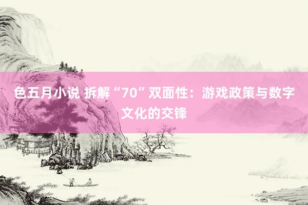色五月小说 拆解“70”双面性：游戏政策与数字文化的交锋