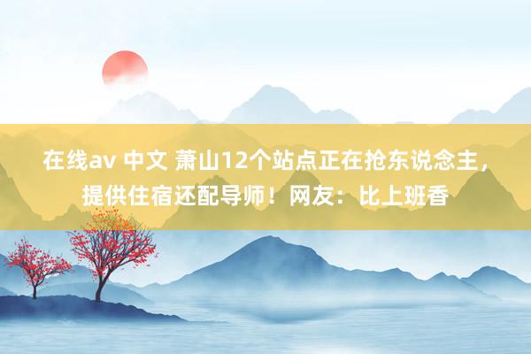 在线av 中文 萧山12个站点正在抢东说念主，提供住宿还配导师！网友：比上班香