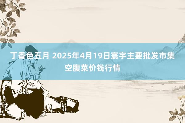 丁香色五月 2025年4月19日寰宇主要批发市集空腹菜价钱行情