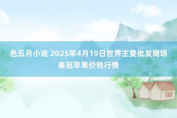 色五月小说 2025年4月19日世界主要批发商场秦冠苹果价钱行情