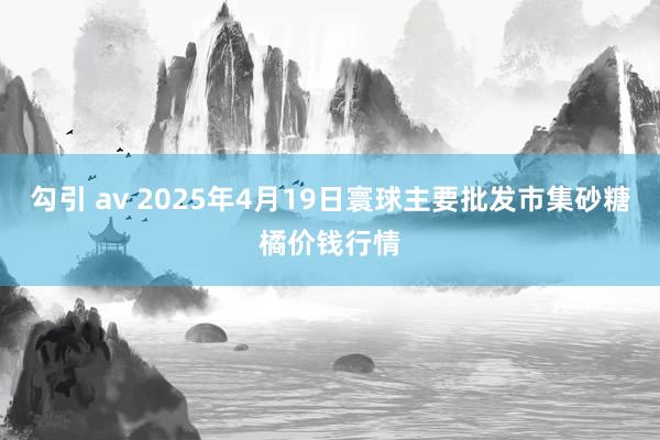 勾引 av 2025年4月19日寰球主要批发市集砂糖橘价钱行情