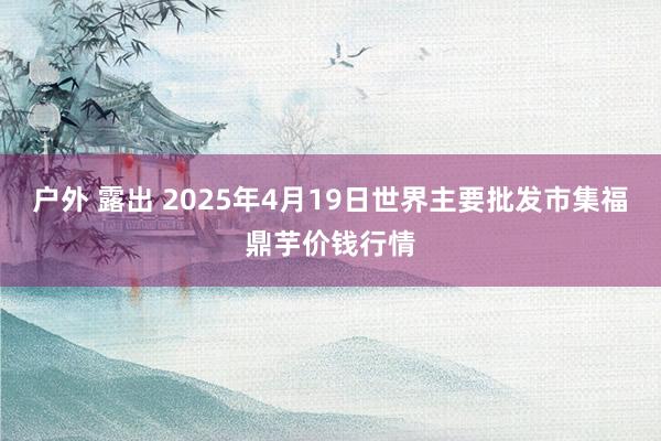 户外 露出 2025年4月19日世界主要批发市集福鼎芋价钱行情