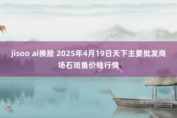 jisoo ai换脸 2025年4月19日天下主要批发商场石斑鱼价钱行情