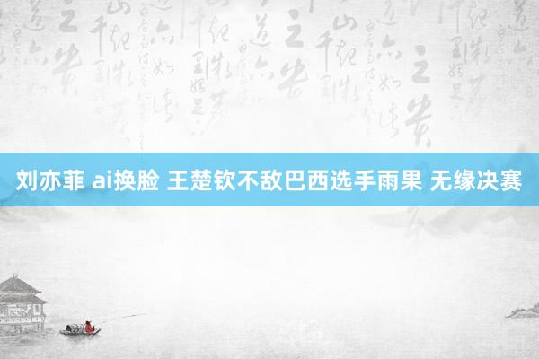 刘亦菲 ai换脸 王楚钦不敌巴西选手雨果 无缘决赛