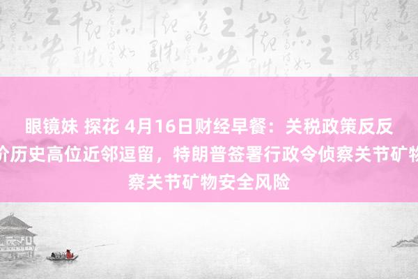 眼镜妹 探花 4月16日财经早餐：关税政策反反复复，金价历史高位近邻逗留，特朗普签署行政令侦察关节矿物安全风险