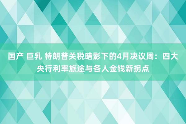 国产 巨乳 特朗普关税暗影下的4月决议周：四大央行利率旅途与各人金钱新拐点
