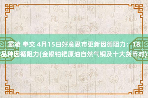 霸凌 拳交 4月15日好意思市更新因循阻力：18品种因循阻力(金银铂钯原油自然气铜及十大货币对)