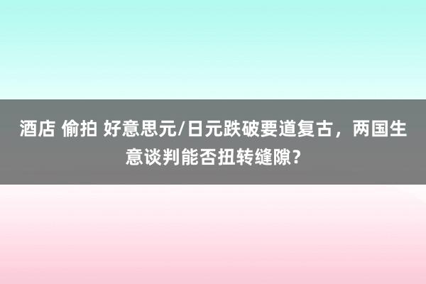 酒店 偷拍 好意思元/日元跌破要道复古，两国生意谈判能否扭转缝隙？