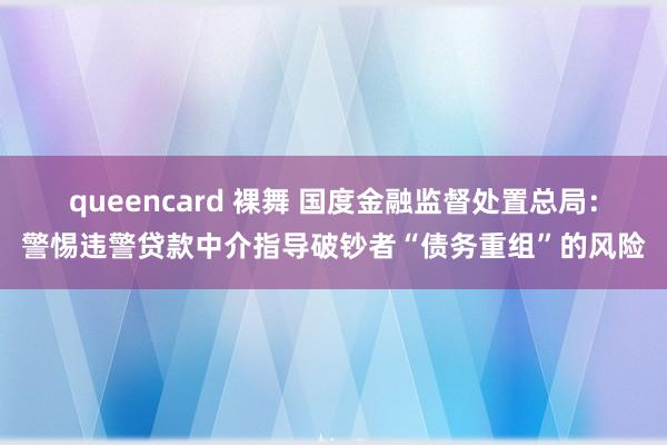 queencard 裸舞 国度金融监督处置总局：警惕违警贷款中介指导破钞者“债务重组”的风险
