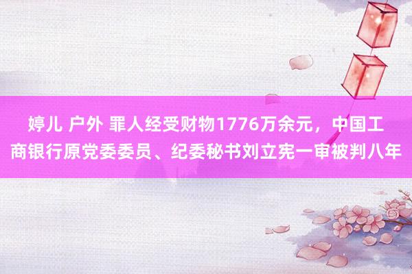 婷儿 户外 罪人经受财物1776万余元，中国工商银行原党委委员、纪委秘书刘立宪一审被判八年