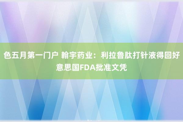 色五月第一门户 翰宇药业：利拉鲁肽打针液得回好意思国FDA批准文凭