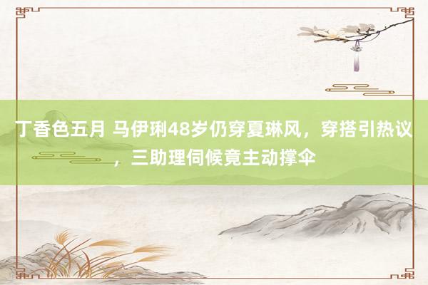 丁香色五月 马伊琍48岁仍穿夏琳风，穿搭引热议，三助理伺候竟主动撑伞