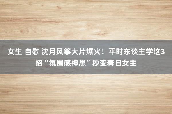 女生 自慰 沈月风筝大片爆火！平时东谈主学这3招“氛围感神思”秒变春日女主