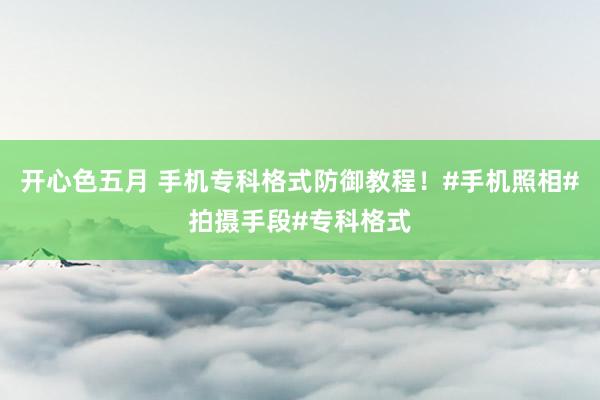 开心色五月 手机专科格式防御教程！#手机照相#拍摄手段#专科格式