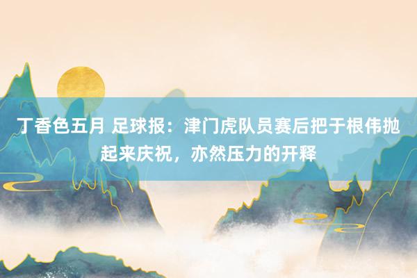 丁香色五月 足球报：津门虎队员赛后把于根伟抛起来庆祝，亦然压力的开释
