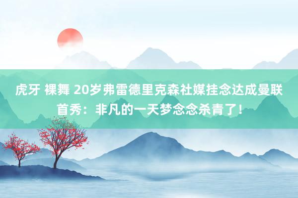 虎牙 裸舞 20岁弗雷德里克森社媒挂念达成曼联首秀：非凡的一天梦念念杀青了！
