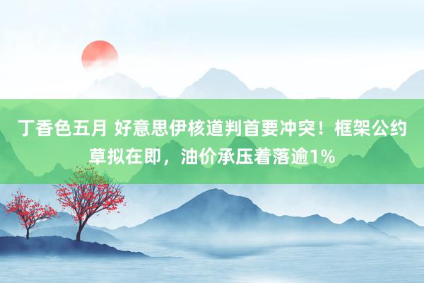 丁香色五月 好意思伊核道判首要冲突！框架公约草拟在即，油价承压着落逾1%