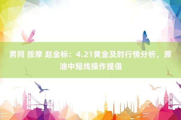 男同 按摩 赵金标：4.21黄金及时行情分析，原油中短线操作提倡