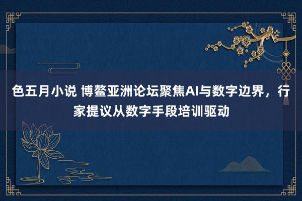 色五月小说 博鳌亚洲论坛聚焦AI与数字边界，行家提议从数字手段培训驱动