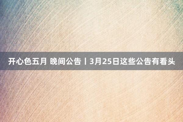 开心色五月 晚间公告丨3月25日这些公告有看头