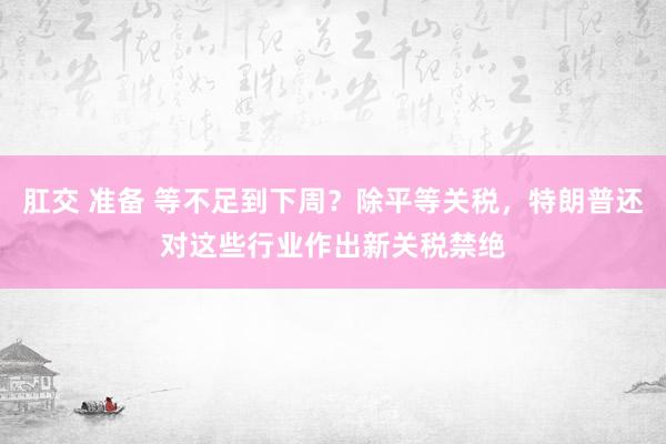 肛交 准备 等不足到下周？除平等关税，特朗普还对这些行业作出新关税禁绝