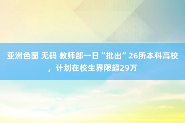 亚洲色图 无码 教师部一日“批出”26所本科高校，计划在校生界限超29万