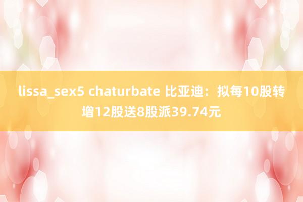 lissa_sex5 chaturbate 比亚迪：拟每10股转增12股送8股派39.74元