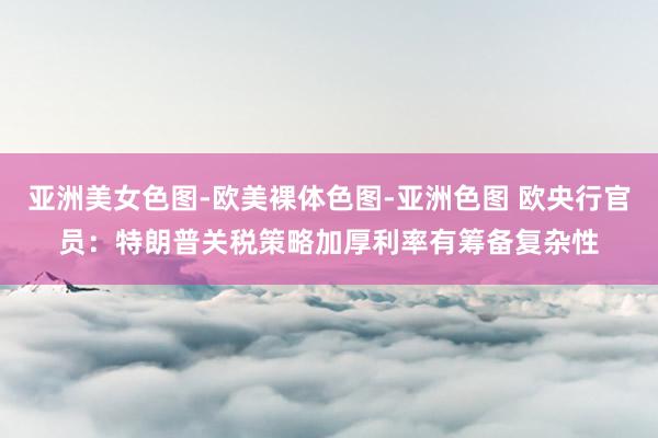 亚洲美女色图-欧美裸体色图-亚洲色图 欧央行官员：特朗普关税策略加厚利率有筹备复杂性