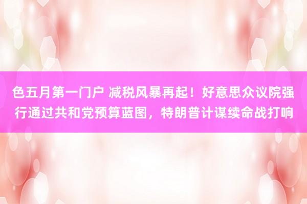 色五月第一门户 减税风暴再起！好意思众议院强行通过共和党预算蓝图，特朗普计谋续命战打响