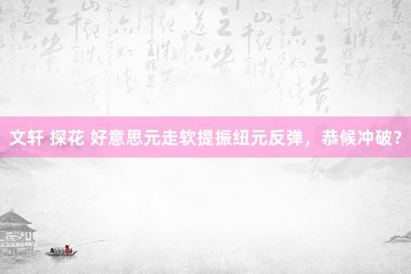 文轩 探花 好意思元走软提振纽元反弹，恭候冲破？