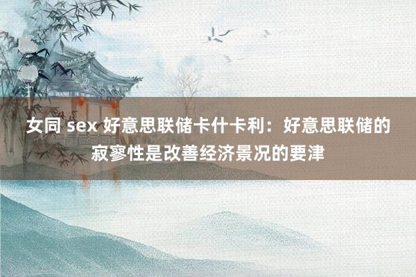 女同 sex 好意思联储卡什卡利：好意思联储的寂寥性是改善经济景况的要津