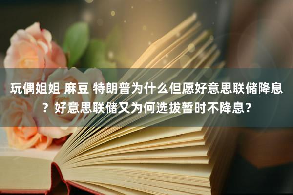 玩偶姐姐 麻豆 特朗普为什么但愿好意思联储降息？好意思联储又为何选拔暂时不降息？
