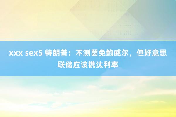 xxx sex5 特朗普：不测罢免鲍威尔，但好意思联储应该镌汰利率