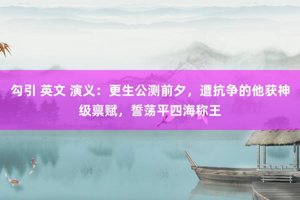 勾引 英文 演义：更生公测前夕，遭抗争的他获神级禀赋，誓荡平四海称王