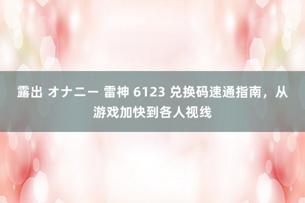 露出 オナニー 雷神 6123 兑换码速通指南，从游戏加快到各人视线