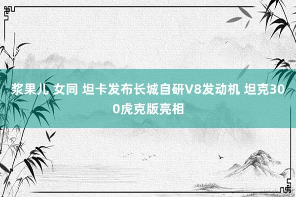 浆果儿 女同 坦卡发布长城自研V8发动机 坦克300虎克版亮相