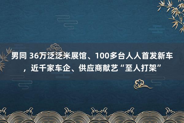 男同 36万泛泛米展馆、100多台人人首发新车，近千家车企、供应商献艺“至人打架”