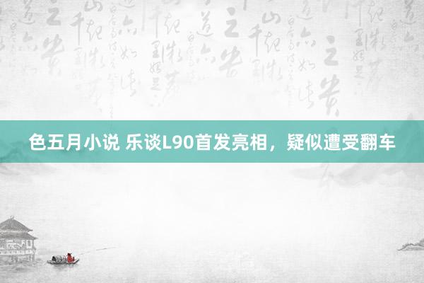 色五月小说 乐谈L90首发亮相，疑似遭受翻车